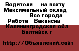 Водители BC на вахту. › Максимальный оклад ­ 79 200 - Все города Работа » Вакансии   . Калининградская обл.,Балтийск г.